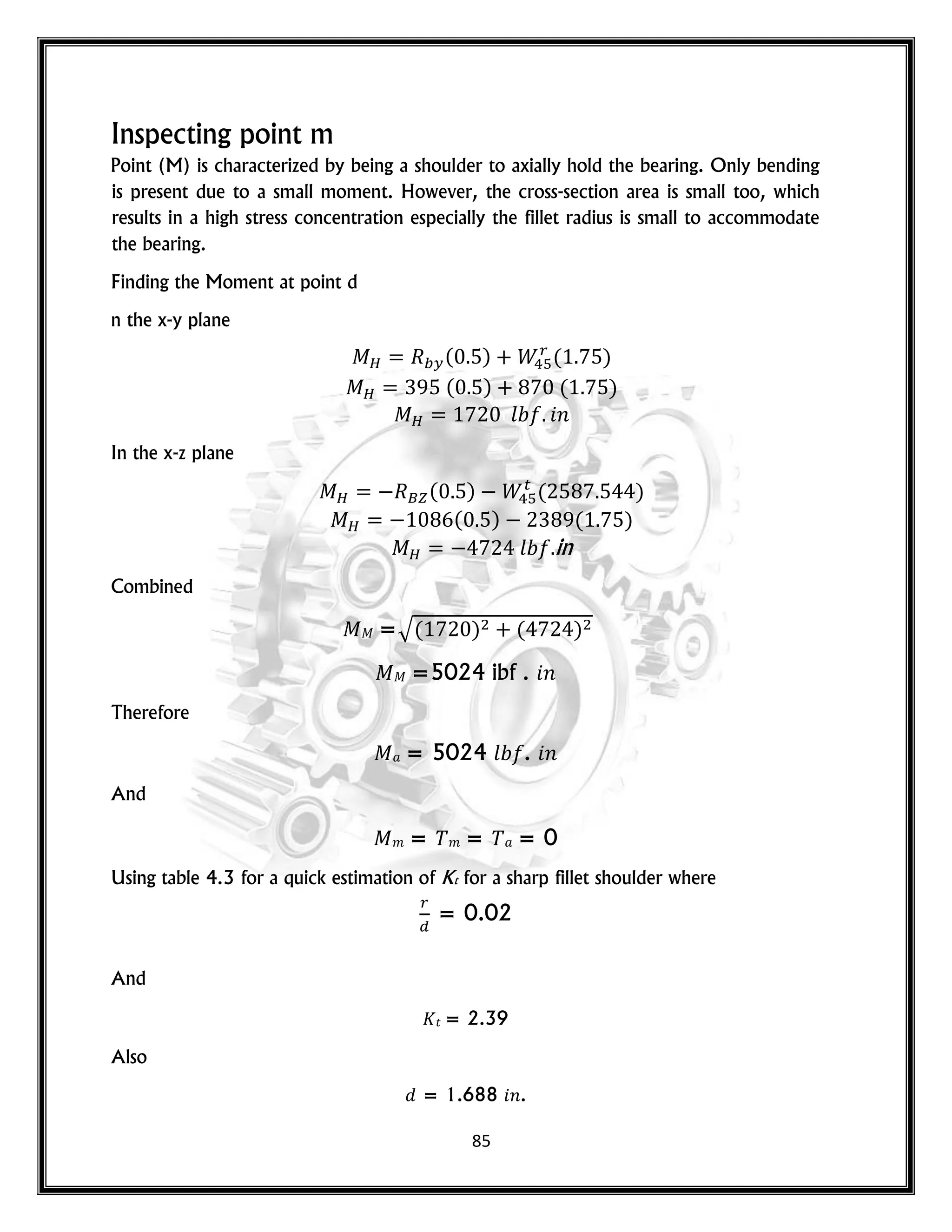 85
Inspecting point m
Point (M) is characterized by being a shoulder to axially hold the bearing. Only bending
is present due to a small moment. However, the cross-section area is small too, which
results in a high stress concentration especially the fillet radius is small to accommodate
the bearing.
Finding the Moment at point d
n the x-y plane
( ) ( )
( ) ( )
𝑙 𝑛
In the x-z plane
( ) ( )
( ) ( )
𝑙 in
Combined
=√( ) ( )
=5024 ibf . 𝑛
Therefore
= 5024 𝑙 . 𝑛
And
𝑚 = 𝑚 = = 0
Using table 4.3 for a quick estimation of Kt for a sharp fillet shoulder where
= 0.02
And
𝑡 = 2.39
Also
= 1.688 𝑛.
 