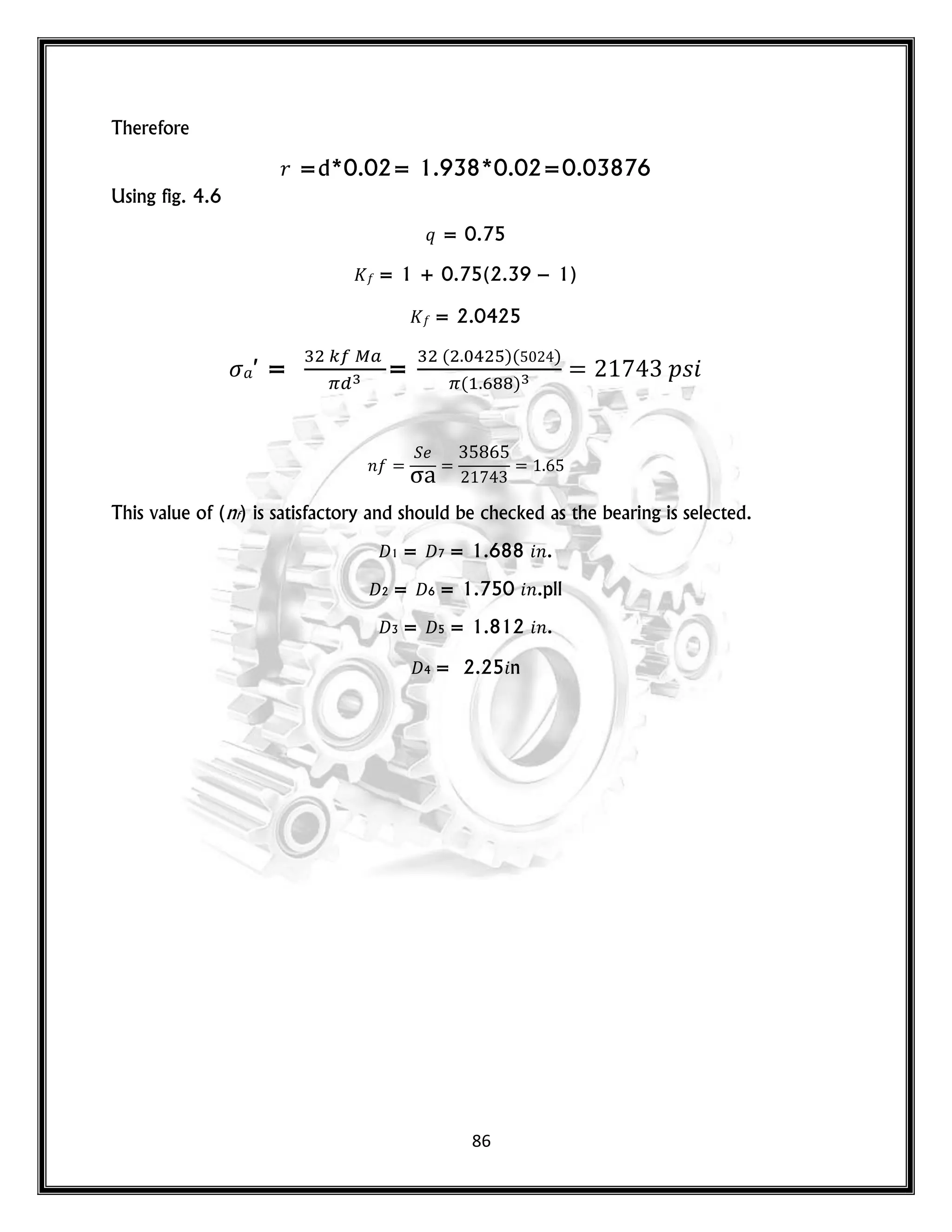 86
Therefore
𝑟 =d*0.02= 1.938*0.02=0.03876
Using fig. 4.6
𝑞 = 0.75
= 1 + 0.75(2.39 − 1)
= 2.0425
′ = =
( )( )
( )
𝑝𝑠
𝑛
This value of (nf) is satisfactory and should be checked as the bearing is selected.
𝐷1 = 𝐷7 = 1.688 𝑛.
𝐷2 = 𝐷6 = 1.750 𝑛.pll
𝐷3 = 𝐷5 = 1.812 𝑛.
𝐷4 = 2.25 n
 