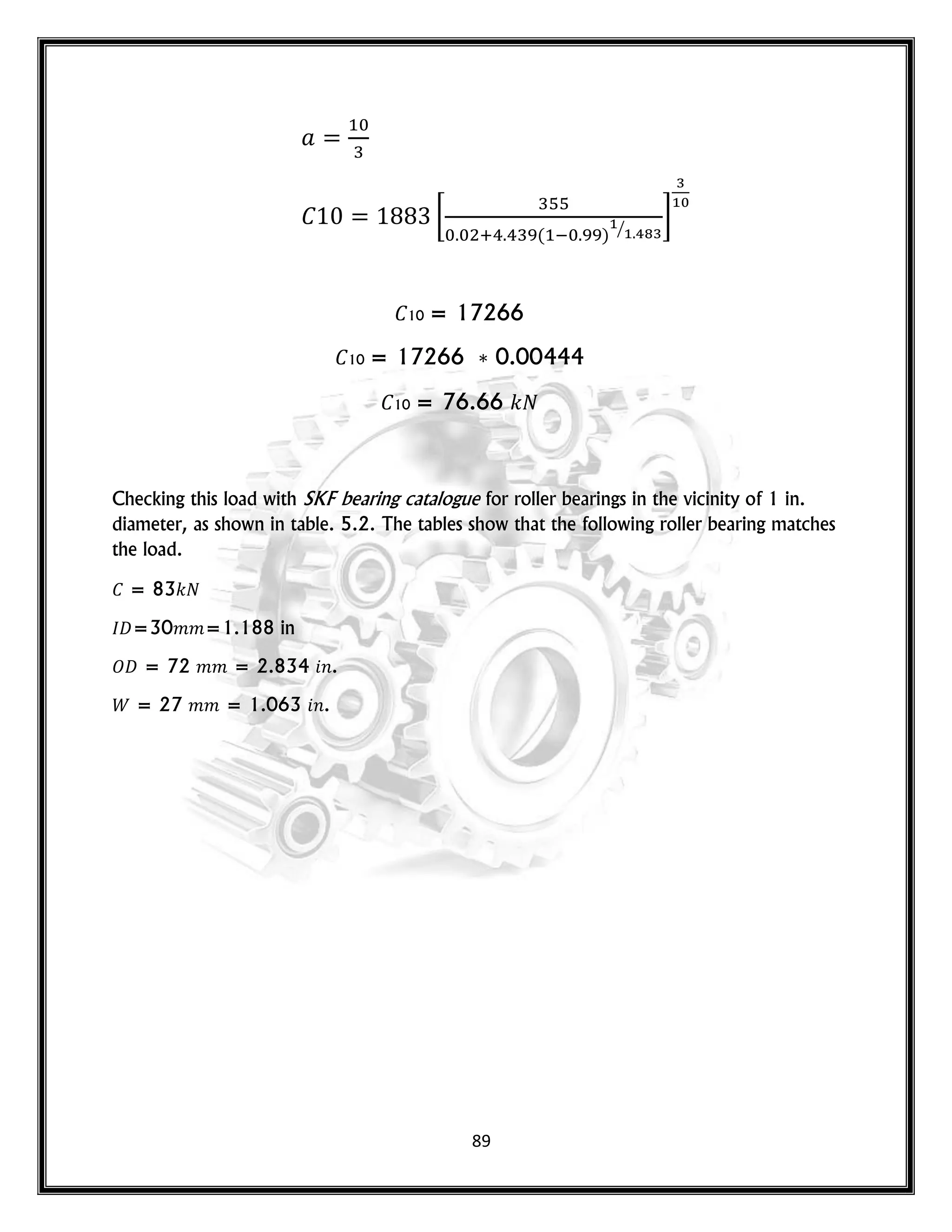 89
[
( ) ⁄
]
10 = 17266
10 = 17266 0.00444
10 = 76.66 𝑘
Checking this load with SKF bearing catalogue for roller bearings in the vicinity of 1 in.
diameter, as shown in table. 5.2. The tables show that the following roller bearing matches
the load.
= 83𝑘
𝐷=30𝑚𝑚=1.188 in
𝑂𝐷 = 72 𝑚𝑚 = 2.834 𝑛.
= 27 𝑚𝑚 = 1.063 𝑛.
 