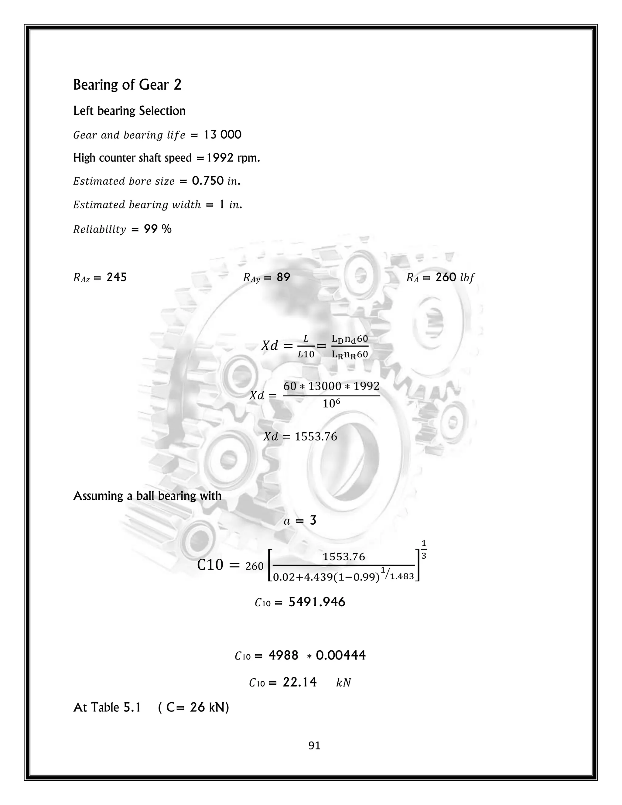 91
Bearing of Gear 2
Left bearing Selection
𝐺 𝑟 𝑛 𝑟 𝑛 𝑙 = 13 000
High counter shaft speed =1992 rpm.
𝑠𝑡 𝑚 𝑡 𝑜𝑟 𝑠 𝑧 = 0.750 𝑛.
𝑠𝑡 𝑚 𝑡 𝑟 𝑛 𝑤 𝑡 = 1 𝑛.
𝑙 𝑙 𝑡𝑦 = 99 %
𝑧 = 245 𝑦 = 89 = 260 𝑙
=
Assuming a ball bearing with
= 3
[
( ) ⁄
]
10 = 5491.946
10 = 4988 0.00444
10 = 22.14 𝑘
At Table 5.1 ( C= 26 kN)
 