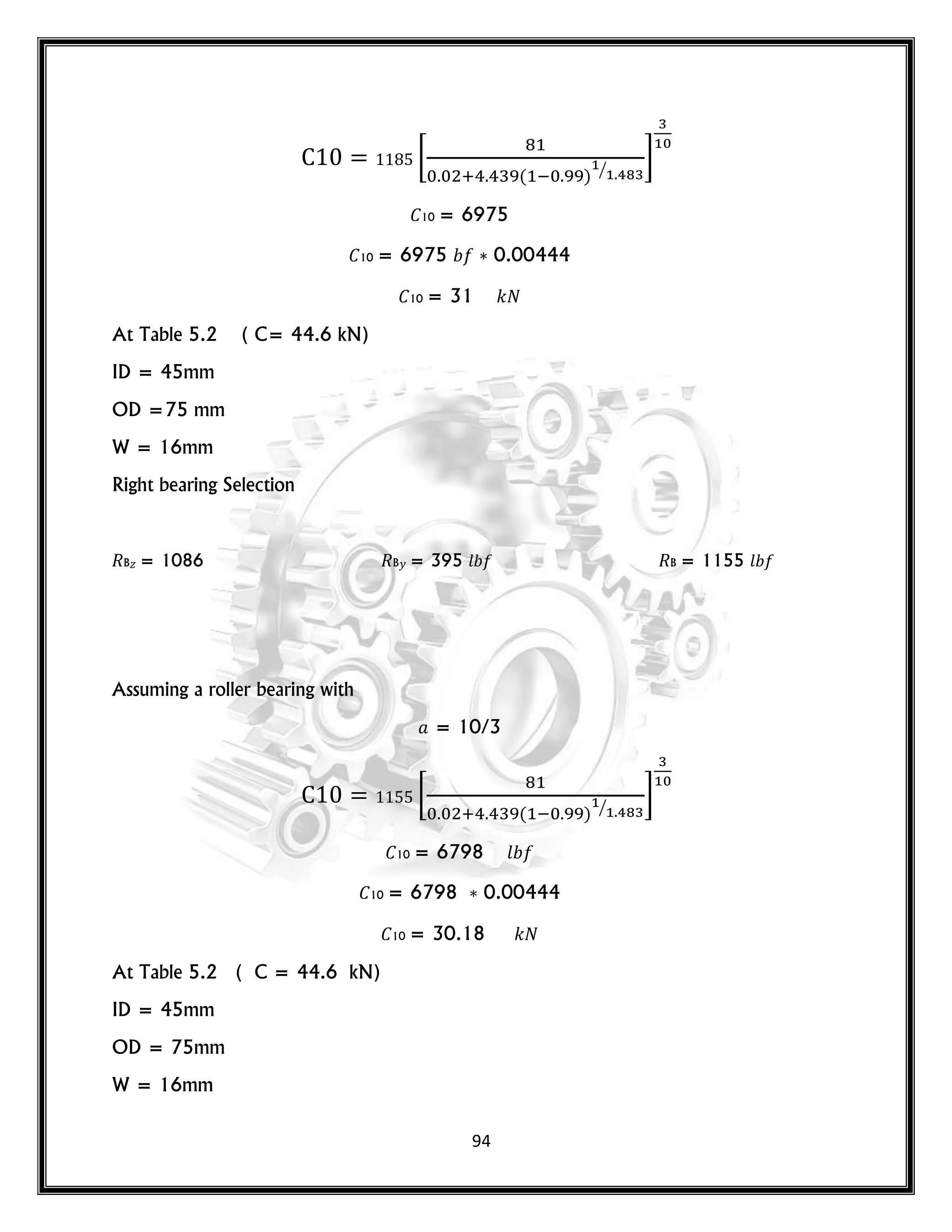 94
[
( ) ⁄
]
10 = 6975
10 = 6975 0.00444
10 = 31 𝑘
At Table 5.2 ( C= 44.6 kN)
ID = 45mm
OD =75 mm
W = 16mm
Right bearing Selection
B𝑧 = 1086 B𝑦 = 395 𝑙 B = 1155 𝑙
Assuming a roller bearing with
= 10/3
[
( ) ⁄
]
10 = 6798 𝑙
10 = 6798 0.00444
10 = 30.18 𝑘
At Table 5.2 ( C = 44.6 kN)
ID = 45mm
OD = 75mm
W = 16mm
 