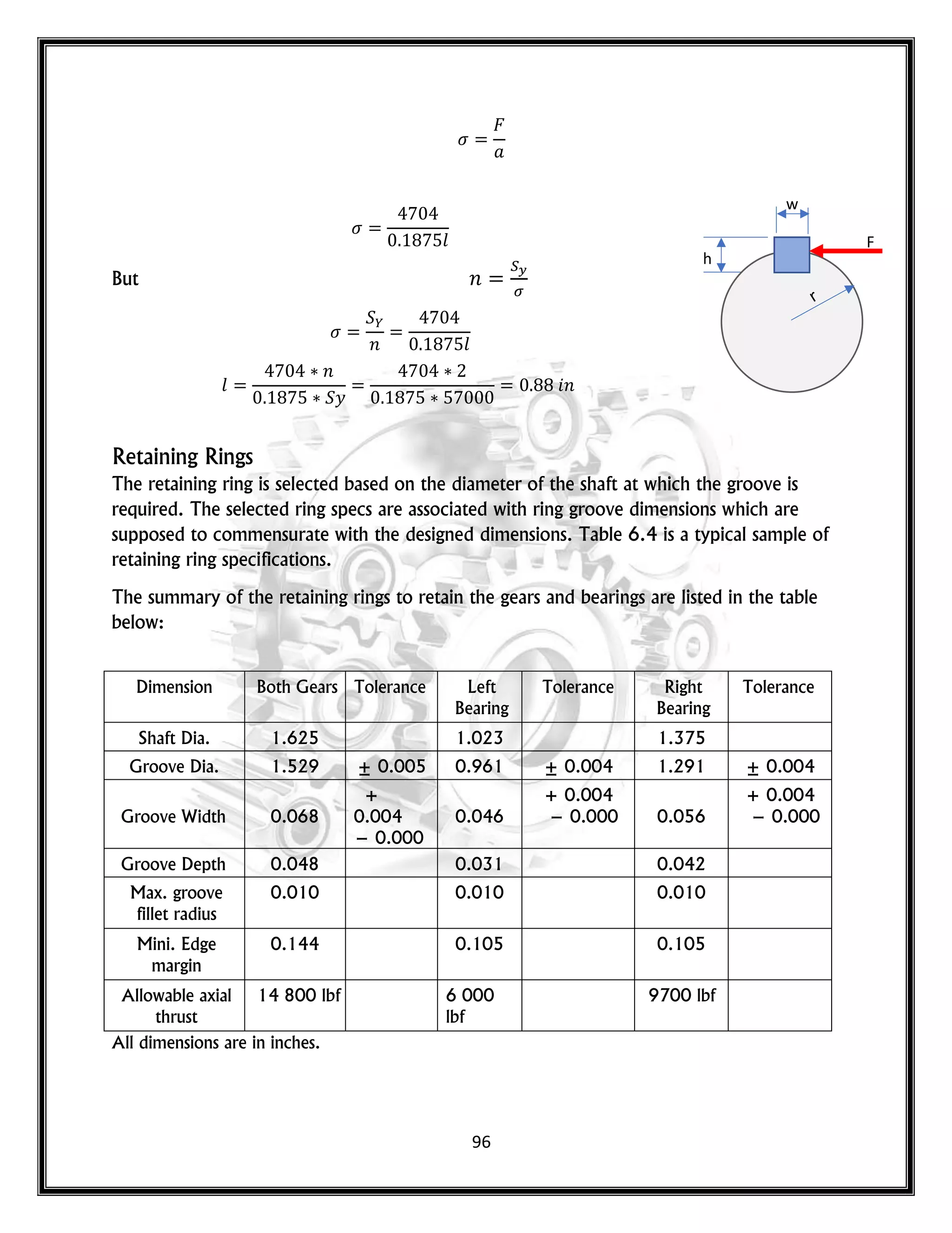 96
𝑙
But 𝑛
𝑛 𝑙
𝑙
𝑛
𝑦
𝑛
Retaining Rings
The retaining ring is selected based on the diameter of the shaft at which the groove is
required. The selected ring specs are associated with ring groove dimensions which are
supposed to commensurate with the designed dimensions. Table 6.4 is a typical sample of
retaining ring specifications.
The summary of the retaining rings to retain the gears and bearings are listed in the table
below:
Dimension Both Gears Tolerance Left
Bearing
Tolerance Right
Bearing
Tolerance
Shaft Dia. 1.625 1.023 1.375
Groove Dia. 1.529 ± 0.005 0.961 ± 0.004 1.291 ± 0.004
Groove Width 0.068
+
0.004
− 0.000
0.046
+ 0.004
− 0.000 0.056
+ 0.004
− 0.000
Groove Depth 0.048 0.031 0.042
Max. groove
fillet radius
0.010 0.010 0.010
Mini. Edge
margin
0.144 0.105 0.105
Allowable axial
thrust
14 800 lbf 6 000
lbf
9700 lbf
All dimensions are in inches.
h
w
F
 