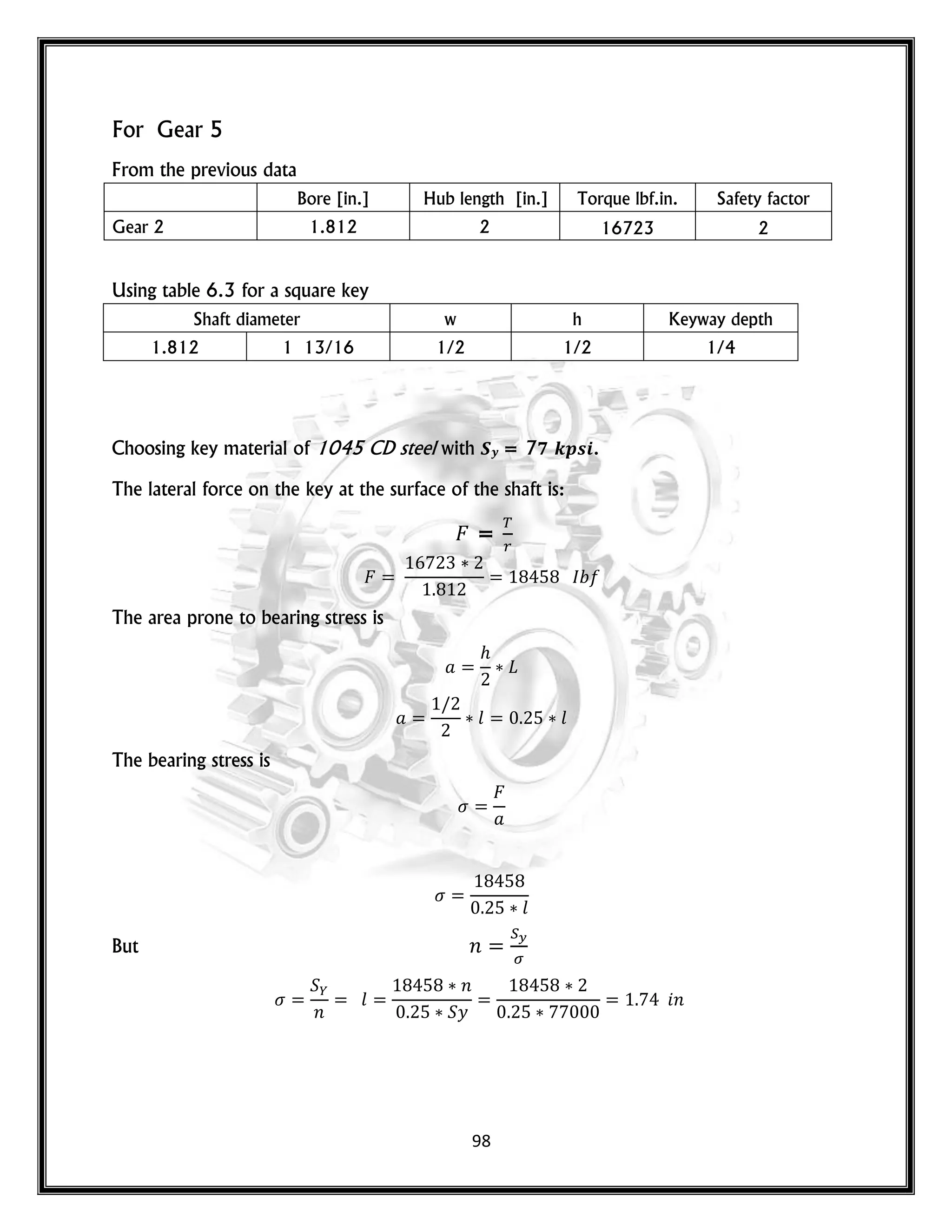 98
For Gear 5
From the previous data
Bore [in.] Hub length [in.] Torque lbf.in. Safety factor
Gear 2 1.812 2 16723 2
Using table 6.3 for a square key
Shaft diameter w h Keyway depth
1.812 1 13/16 1/2 1/2 1/4
Choosing key material of 1045 CD steel with 𝑺𝒚 = 7𝟕 𝒌𝒑𝒔𝒊.
The lateral force on the key at the surface of the shaft is:
=
The area prone to bearing stress is
𝑙 𝑙
The bearing stress is
𝑙
But 𝑛
𝑛
𝑙
𝑛
𝑦
𝑛
 