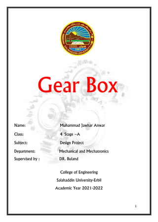 1
Gear Box
Name: Muhammad Jawhar Anwar
Class: 4 Stage –A
Subject: Design Project
Department: Mechanical and Mechatronics
Supervised by : DR. Buland
College of Engineering
Salahaddin University-Erbil
Academic Year 2021-2022
 