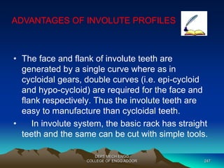 ADVANTAGES OF INVOLUTE PROFILES 
• The face and flank of involute teeth are 
generated by a single curve where as in 
cycloidal gears, double curves (i.e. epi-cycloid 
and hypo-cycloid) are required for the face and 
flank respectively. Thus the involute teeth are 
easy to manufacture than cycloidal teeth. 
• In involute system, the basic rack has straight 
teeth and the same can be cut with simple tools. 
DEPT MECH ENGG 
COLLEGE OF ENGG ADOOR 247 
 