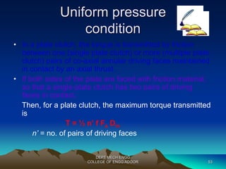 Uniform pressure 
condition 
• In a plate clutch, the torque is transmitted by friction 
between one (single plate clutch) or more (multiple plate 
clutch) pairs of co-axial annular driving faces maintained 
in contact by an axial thrust. 
• If both sides of the plate are faced with friction material, 
so that a single-plate clutch has two pairs of driving 
faces in contact. 
Then, for a plate clutch, the maximum torque transmitted 
is 
T = ½ n’ f Fa Dm 
n’ = no. of pairs of driving faces 
DEPT MECH ENGG 
COLLEGE OF ENGG ADOOR 53 
 