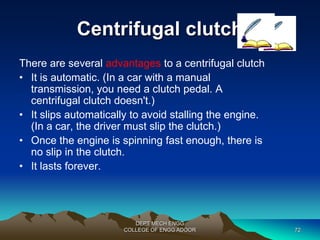 Centrifugal clutch 
There are several advantages to a centrifugal clutch 
• It is automatic. (In a car with a manual 
transmission, you need a clutch pedal. A 
centrifugal clutch doesn't.) 
• It slips automatically to avoid stalling the engine. 
(In a car, the driver must slip the clutch.) 
• Once the engine is spinning fast enough, there is 
DEPT MECH ENGG 
no slip in the clutch. 
COLLEGE OF ENGG ADOOR 72 
• It lasts forever. 
 