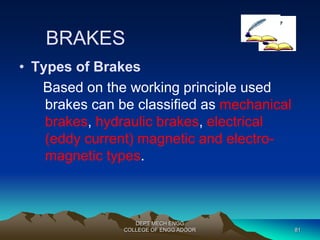 BRAKES 
• Types of Brakes 
Based on the working principle used 
brakes can be classified as mechanical 
brakes, hydraulic brakes, electrical 
(eddy current) magnetic and electro-magnetic 
types. 
DEPT MECH ENGG 
COLLEGE OF ENGG ADOOR 81 
 