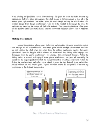 12
While creating the placements for all of the bearings and gears for all of the shafts, the shifting
mechanisms had to be taken into account. The shaft needed to be long enough to hold all of the
needed gears, synchronizers, and spline gears yet small enough to keep the specification of a
compact design. Even though synchronizers were not to be included in the design the space for
implementing them into the design still had to be included. This cause the placement of the gears
and the diameter of the shaft to be crucial. Specific component placement can be seen in Appendix
A.
Shifting Mechanism
Manual transmissions change gears by locking and unlocking the drive gears to the output
shaft through the use of synchronizers. The output gears ride on bearings on the output shaft and
are only driving the shaft when the collar from the shifting mechanism meshes that gear’s
synchronizer with the dog gear which is connected to the shaft. The shifting collar engages and
disengages from the gear’s synchronizers by actuating from mechanical linkages. When the
shifting collar is actuated and engaged to the gear’s synchronizer, the gear will essentially be
locked into the output speed of the shaft. To reduce the number of shifting components within the
design, the synchronizers and collars were placed between the two forward gears and another
placed between the two reverse gears. Figure 11 below shows the designation of the shifting
components in the designed transmission.
Figure 11: Example Designation of Shifting Components
Synchronizers and collar for
shifting mechanism between
85% forward gear and 65%
forward gear.
Synchronizers and collar for
shifting mechanism between
60% reverse gear and 50%
reverse gear.
 