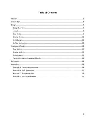 3
Table of Contents
Abstract.............................................................................................................................................2
Introduction.......................................................................................................................................4
Design................................................................................................................................................4
Design Overview.............................................................................................................................4
Layout............................................................................................................................................4
Gear Design....................................................................................................................................6
Bearing Design..............................................................................................................................10
Shaft Design .................................................................................................................................11
Shifting Mechanism......................................................................................................................12
Analysis and Results..........................................................................................................................13
Gear Analysis................................................................................................................................15
Bearing Analysis............................................................................................................................18
Shaft Analysis ...............................................................................................................................20
Dynamic Frequency Analysis and Results........................................................................................22
Conclusion .......................................................................................................................................23
Appendices ......................................................................................................................................24
Appendix A: Transmission summary...............................................................................................24
Appendix B: Shaft Dimensions.......................................................................................................25
Appendix C: Gear Geometries........................................................................................................27
Appendix D: Static Shaft Analysis...................................................................................................31
 
