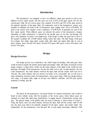 4
Introduction
The transmission was designed to have two different output gear speeds as well as two
different reverse output speeds. The first gear was to be at 85% of the input speed, 65% for the
second gear, while the two reverse gears were required to be 60% and 50% of the input speed in
the opposite direction of the input shaft. All components used in the transmission system were
required to withstand the loads of the 32 horsepower input ranging from 750 to 1250 RPM. All
gears in the system were required to last a minimum of 1600 hours of operation for each of the
four output speeds. When different gears are selected, the power of the transmission changes
depending on which synchronizer is selected for the specific gear set. For this, the bearings and
gears were optimized to reduce over-engineering of the design to make the gears fail as close to
the required combined life of 6400 without failing before that mark. The final design of the gear
box contains four shafts; input shaft, counter shaft, idler shaft, and output shaft with six sets of
gears; primary gears, forward 85% gears, forward 65% gears, idler gears, reverse 60% gears, and
reverse 50% gears.
Design
Design Overview
The design process was a meticulous one, which began by deciding what main gear ratios
would be used to acquire the desired speed output percentages while still trying to keep the overall
design compact. A major factor of this was the center distance of the shafts as this would not only
determine the height of the transmission, but also the width of it as well. To help minimize the size
of the transmission, the center distance between the input shaft and the counter shaft were set to
100 mm. The center distance that was chosen was found to be a reasonable size as well easy to
make calculations between centers for characteristics such as gear sizing. Other key design features
were using a 20 degree helix angle on all gear sets, different materials, and ISO gear quality
standards to modify gear life.
Layout
The layout for the transmission was based off that of a manual transmission that would be
found in most vehicles today with the exception of the reverse gears, where helical gears are
mounted on a fixed idler shaft using synchronizers to engage instead of horizontally moving spur
gear. The general design of the gearbox that was used as reference is shown below in Figure 1.
Using this layout and a set center distance between the input shaft and the counter shaft of 100
mm, the gears were able to be optimally designed for the input, output, and counter shafts. The
requirements for the transmission were that gear life at each output percentage withstand 1600
 