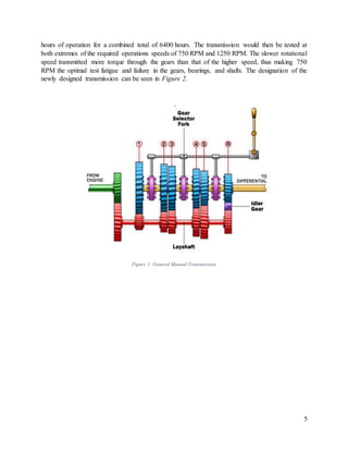 5
hours of operation for a combined total of 6400 hours. The transmission would then be tested at
both extremes of the required operations speeds of 750 RPM and 1250 RPM. The slower rotational
speed transmitted more torque through the gears than that of the higher speed, thus making 750
RPM the optimal test fatigue and failure in the gears, bearings, and shafts. The designation of the
newly designed transmission can be seen in Figure 2.
Figure 1: General Manual Transmission
 
