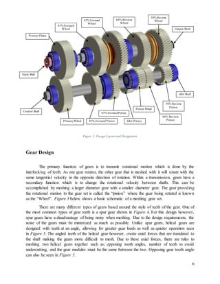 6
Figure 2: Design Layout and Designation
Gear Design
The primary function of gears is to transmit rotational motion which is done by the
interlocking of teeth. As one gear rotates, the other gear that is meshed with it will rotate with the
same tangential velocity in the opposite direction of rotation. Within a transmission, gears have a
secondary function which is to change the rotational velocity between shafts. This can be
accomplished by meshing a larger diameter gear with a smaller diameter gear. The gear providing
the rotational motion to the gear set is called the “pinion” where the gear being rotated is known
as the “Wheel”. Figure 3 below shows a basic schematic of a meshing gear set.
There are many different types of gears based around the style of teeth of the gear. One of
the most common types of gear teeth is a spur gear shown in Figure 4. For this design however,
spur gears have a disadvantage of being noisy when meshing. Due to the design requirements, the
noise of the gears must be minimized as much as possible. Unlike spur gears, helical gears are
designed with teeth at an angle, allowing for greater gear loads as well as quieter operation seen
in Figure 5. The angled teeth of the helical gear however, create axial forces that are translated to
the shaft making the gears more difficult to mesh. Due to these axial forces, there are rules to
meshing two helical gears together such as; opposing tooth angles, number of teeth to avoid
undercutting, and the gear modules must be the same between the two. Opposing gear tooth angle
can also be seen in Figure 5.
Input Shaft
PrimaryPinion
85% Forward
Wheel
65% Forward
Wheel
60% Reverse
Wheel
50% Reverse
Wheel
Output Shaft
Idler Shaft
50% Reverse
Pinion
Counter Shaft
PrimaryWheel 85% Forward Pinion
65% ForwardPinion
Idler Pinion
60% Reverse
Pinion
Pinion Wheel
 