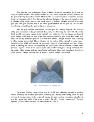 8
Gear reduction was an important factor in finding the correct parameters for the gear set
using the module number. The module number is a ratio based around the reference diameter of
the gear divided by the number of teeth. Most modules use a standardization of numbers between
1 and 3 at increments of 0.5. Once finding the reference diameter of the gears, the reduction ratio
is a division of the smaller diameter gear by the product of the larger diameter gear and the primary
gear ratio. This gear reduction ratio is the actual speed reduction for that gear set. This was best
solved using a spreadsheet for quick and precise calculations.
After the gear reduction was satisfied, the total gear life could be analyzed. The total life
of the gears was reliant on the gear material, face width, and decreasing the web width. Out of the
listed gear life properties, changes in the material were made first. For the primary and forward
gears, nitrided 4140 steel was used, where case hardened steel was used for the idler pinion and
wheel set, leaving the reverse gear sets to be made from nitrided, through hardened steel. Nitriding
is a heat treating process that diffuses nitrogen into the surface of the material to create a case-
hardened surface which will increase the gear tooth’s hardness. Case hardened steel has a similar
effect as nitriding but caused by carbonizing the outer surface but the outcome is much more
profound. Figure 7 below shows a cross-section of a case hardened gear. Through hardened steel
has similar effects as case hardened steel, but the carbonizing takes place throughout the entirety
of the material. Though hardened steel is usually a medium or high carbon steel.
Figure 7: Cross-Section of Case Hardened Gear
Due to shaft bending, changes in the gear face width were minimized as much as possible
without sacrificing the required gear contact or bending life. Having shaft bending causes the gear
set to mesh at angles relative to the horizontal, causing improper meshing parameters and reducing
gear life. As the face width of the gears increases, this effect becomes exaggerated. The gear
materials and dimension selections are shown below in Table 1.
 