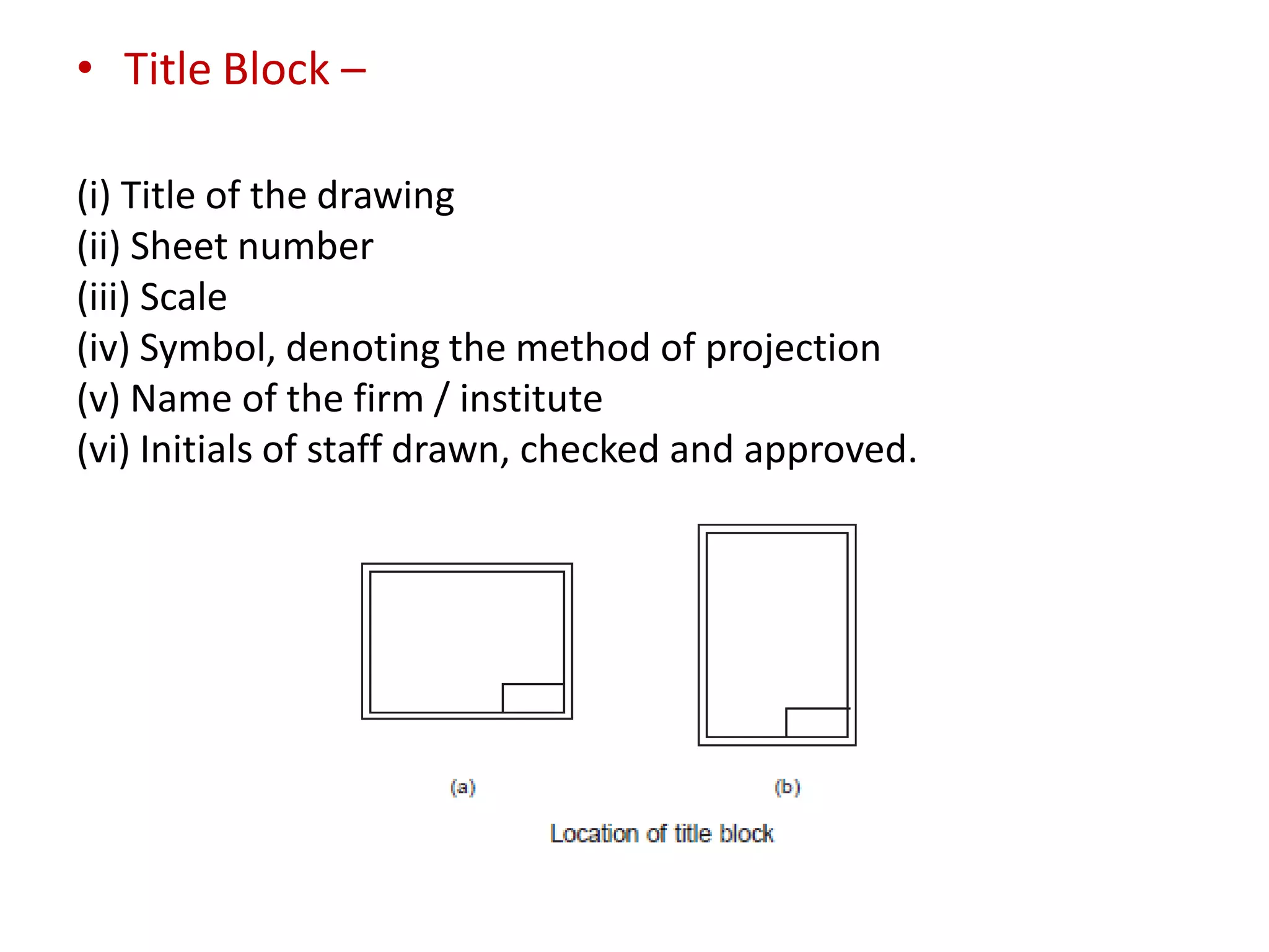 • Title Block –
(i) Title of the drawing
(ii) Sheet number
(iii) Scale
(iv) Symbol, denoting the method of projection
(v) Name of the firm / institute
(vi) Initials of staff drawn, checked and approved.
 