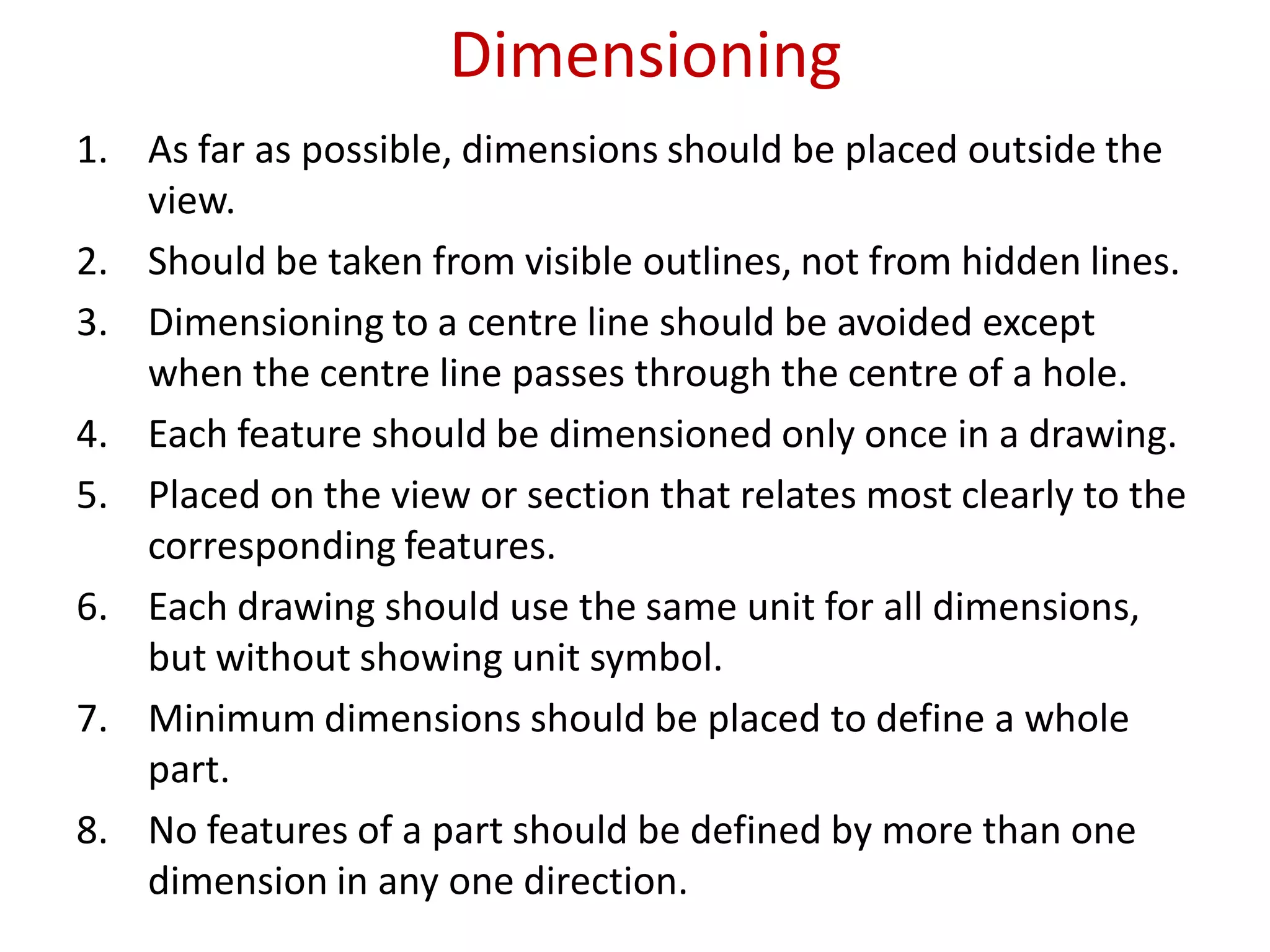 Dimensioning
1. As far as possible, dimensions should be placed outside the
view.
2. Should be taken from visible outlines, not from hidden lines.
3. Dimensioning to a centre line should be avoided except
when the centre line passes through the centre of a hole.
4. Each feature should be dimensioned only once in a drawing.
5. Placed on the view or section that relates most clearly to the
corresponding features.
6. Each drawing should use the same unit for all dimensions,
but without showing unit symbol.
7. Minimum dimensions should be placed to define a whole
part.
8. No features of a part should be defined by more than one
dimension in any one direction.
 
