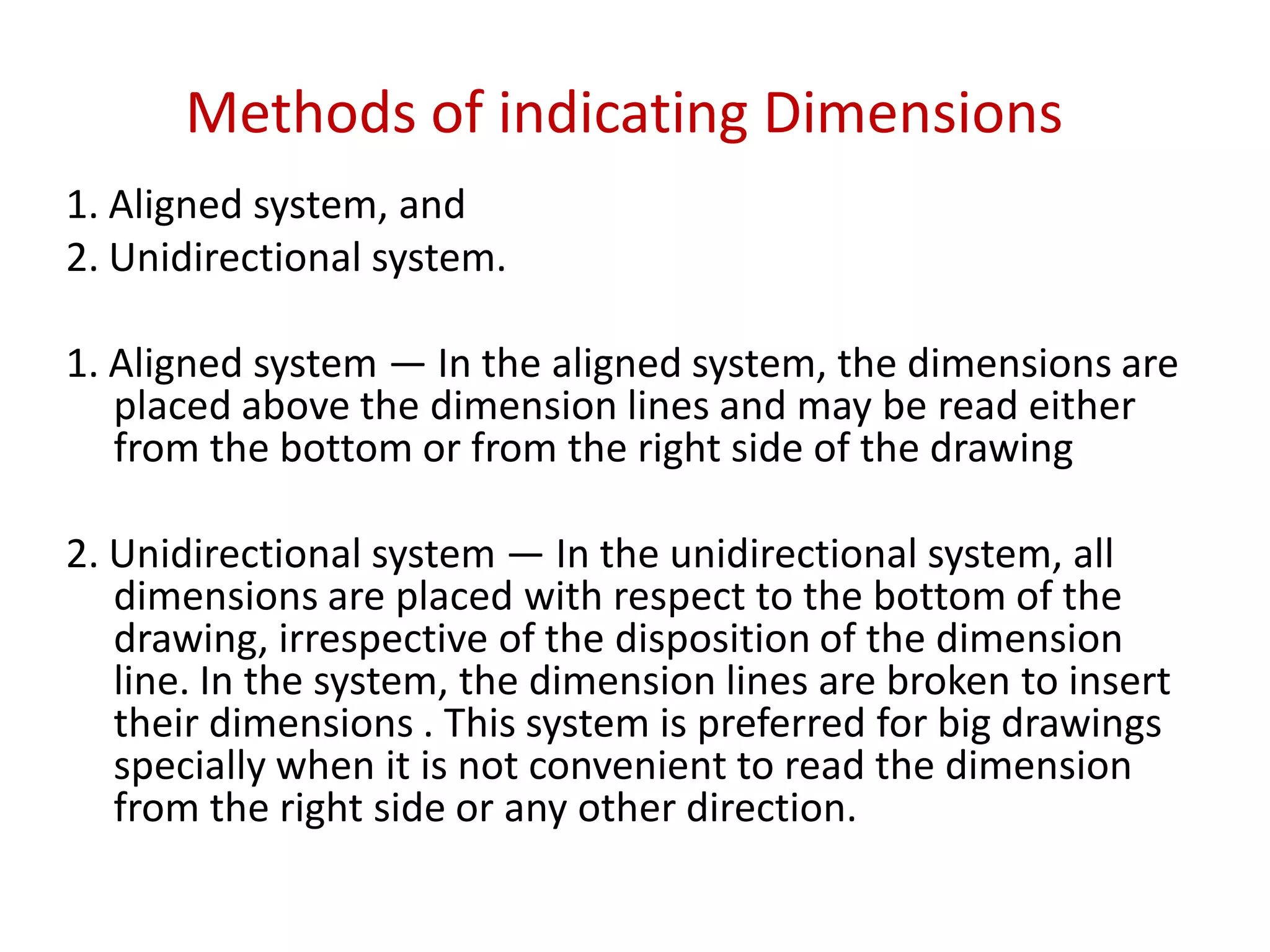 Methods of indicating Dimensions
1. Aligned system, and
2. Unidirectional system.
1. Aligned system — In the aligned system, the dimensions are
placed above the dimension lines and may be read either
from the bottom or from the right side of the drawing
2. Unidirectional system — In the unidirectional system, all
dimensions are placed with respect to the bottom of the
drawing, irrespective of the disposition of the dimension
line. In the system, the dimension lines are broken to insert
their dimensions . This system is preferred for big drawings
specially when it is not convenient to read the dimension
from the right side or any other direction.
 
