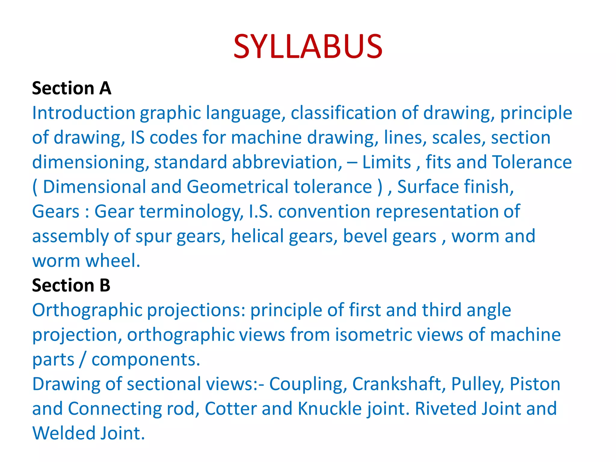 SYLLABUS
Section A
Introduction graphic language, classification of drawing, principle
of drawing, IS codes for machine drawing, lines, scales, section
dimensioning, standard abbreviation, – Limits , fits and Tolerance
( Dimensional and Geometrical tolerance ) , Surface finish,
Gears : Gear terminology, I.S. convention representation of
assembly of spur gears, helical gears, bevel gears , worm and
worm wheel.
Section B
Orthographic projections: principle of first and third angle
projection, orthographic views from isometric views of machine
parts / components.
Drawing of sectional views:- Coupling, Crankshaft, Pulley, Piston
and Connecting rod, Cotter and Knuckle joint. Riveted Joint and
Welded Joint.
 