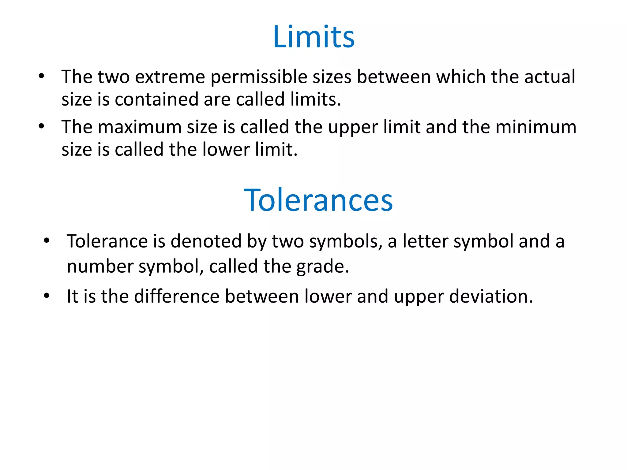 Limits
• The two extreme permissible sizes between which the actual
size is contained are called limits.
• The maximum size is called the upper limit and the minimum
size is called the lower limit.
• Tolerance is denoted by two symbols, a letter symbol and a
number symbol, called the grade.
• It is the difference between lower and upper deviation.
Tolerances
 
