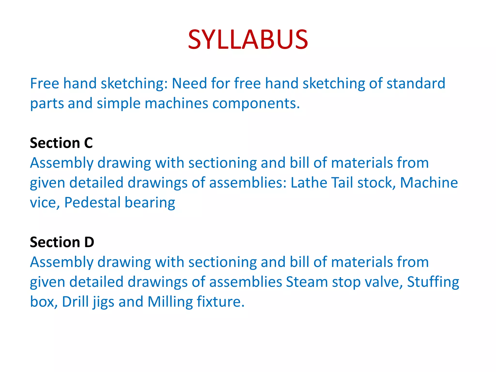 SYLLABUS
Free hand sketching: Need for free hand sketching of standard
parts and simple machines components.
Section C
Assembly drawing with sectioning and bill of materials from
given detailed drawings of assemblies: Lathe Tail stock, Machine
vice, Pedestal bearing
Section D
Assembly drawing with sectioning and bill of materials from
given detailed drawings of assemblies Steam stop valve, Stuffing
box, Drill jigs and Milling fixture.
 