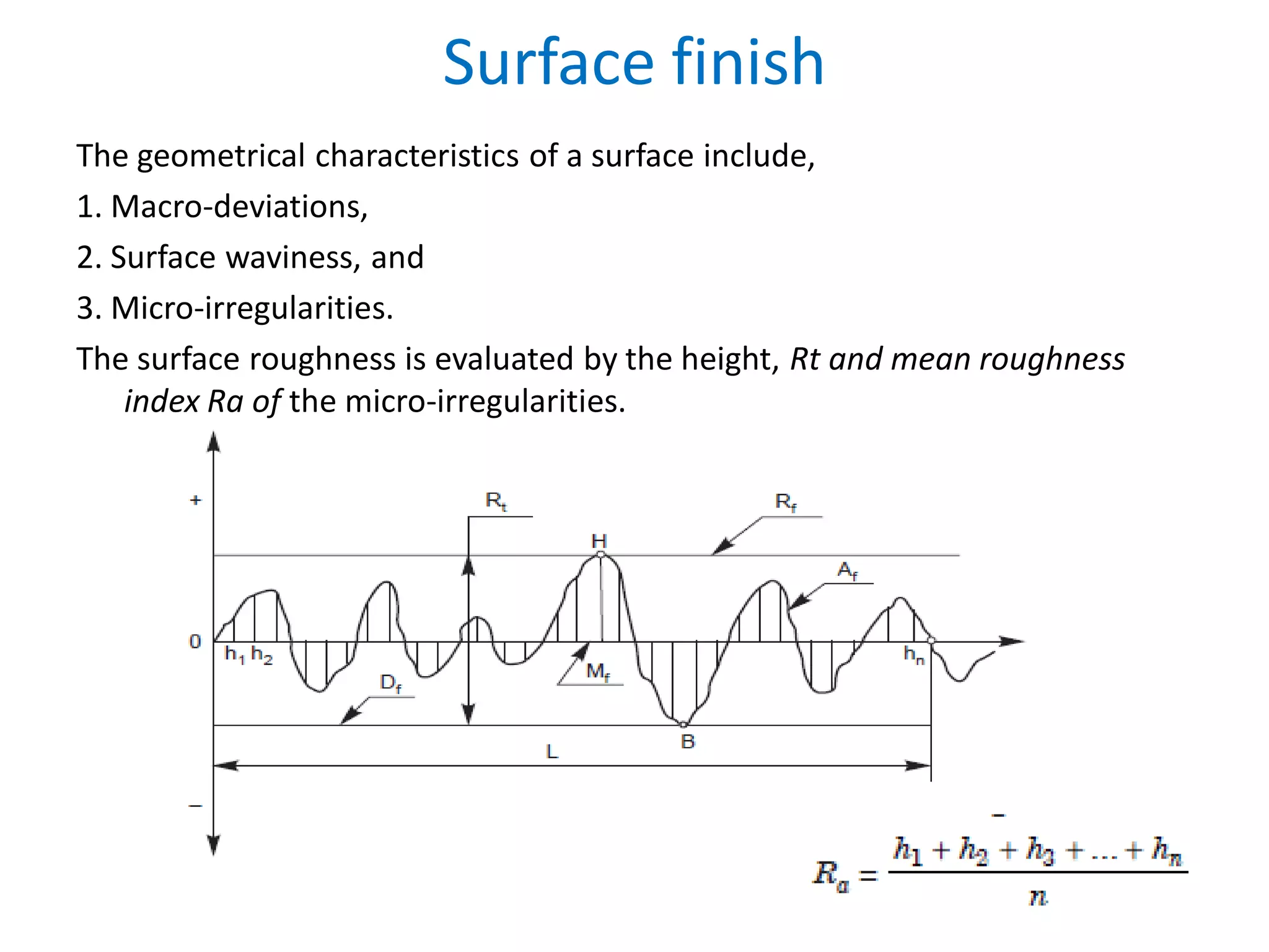 Surface finish
The geometrical characteristics of a surface include,
1. Macro-deviations,
2. Surface waviness, and
3. Micro-irregularities.
The surface roughness is evaluated by the height, Rt and mean roughness
index Ra of the micro-irregularities.
 