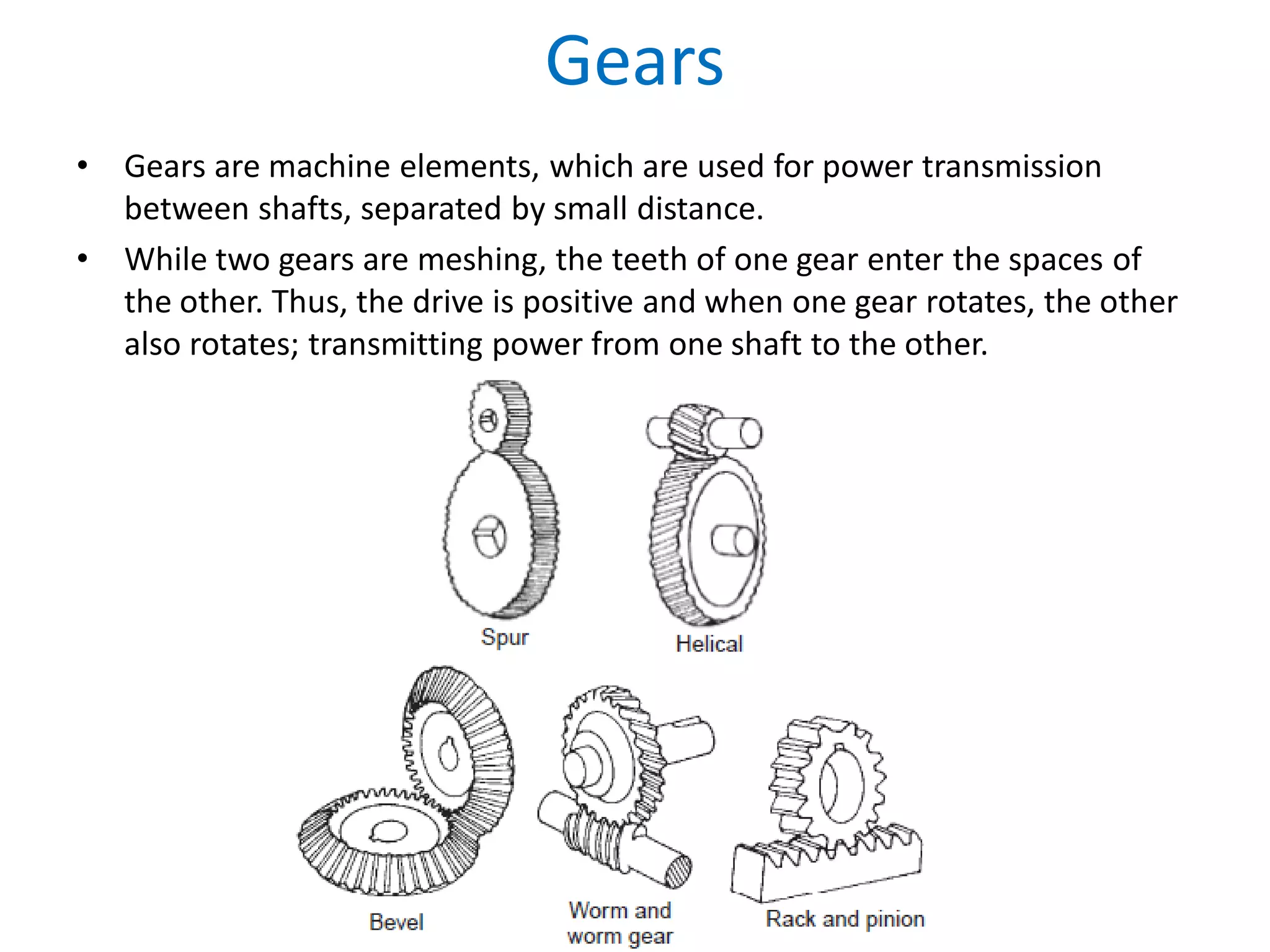 Gears
• Gears are machine elements, which are used for power transmission
between shafts, separated by small distance.
• While two gears are meshing, the teeth of one gear enter the spaces of
the other. Thus, the drive is positive and when one gear rotates, the other
also rotates; transmitting power from one shaft to the other.
 