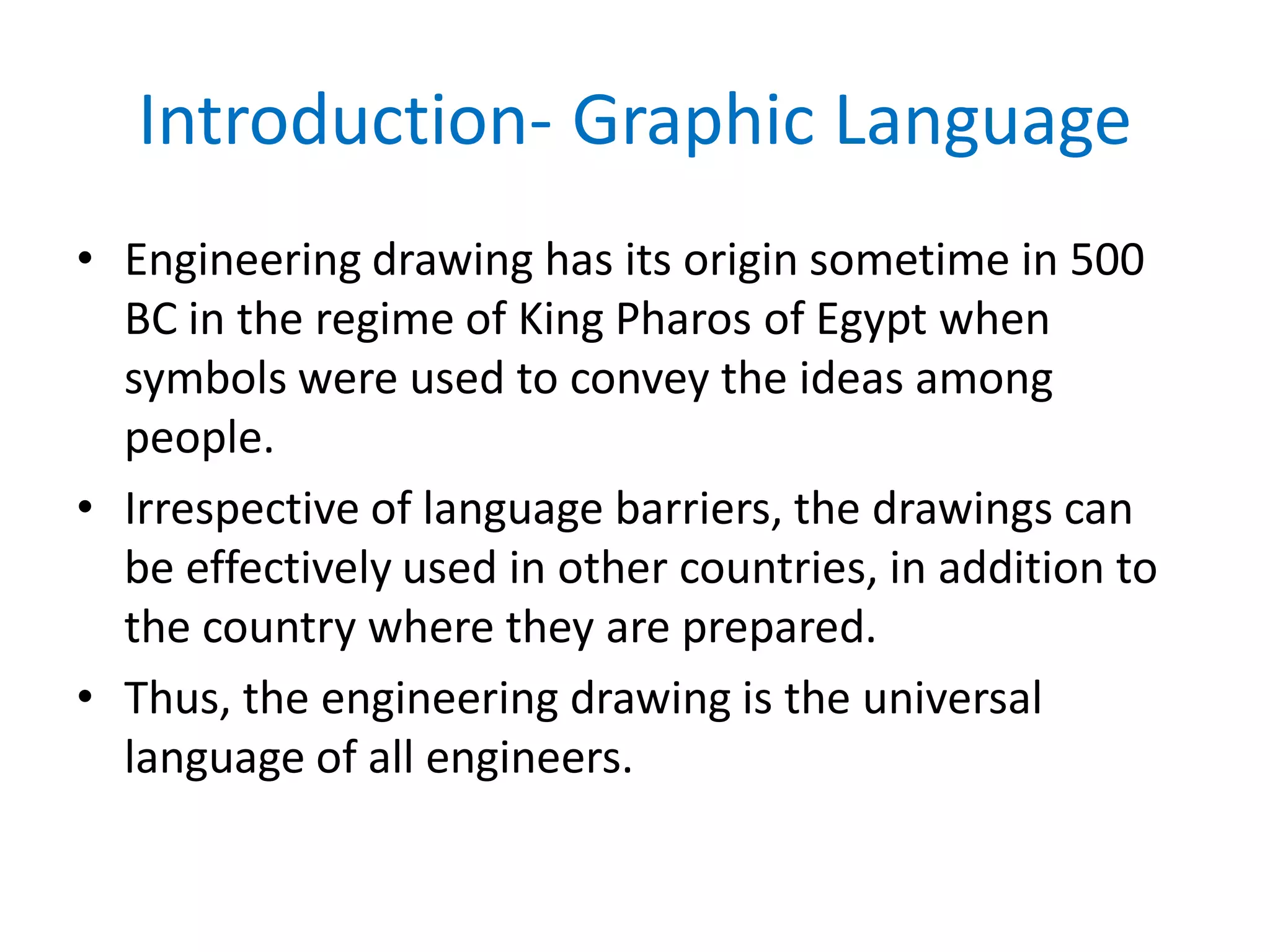 Introduction- Graphic Language
• Engineering drawing has its origin sometime in 500
BC in the regime of King Pharos of Egypt when
symbols were used to convey the ideas among
people.
• Irrespective of language barriers, the drawings can
be effectively used in other countries, in addition to
the country where they are prepared.
• Thus, the engineering drawing is the universal
language of all engineers.
 