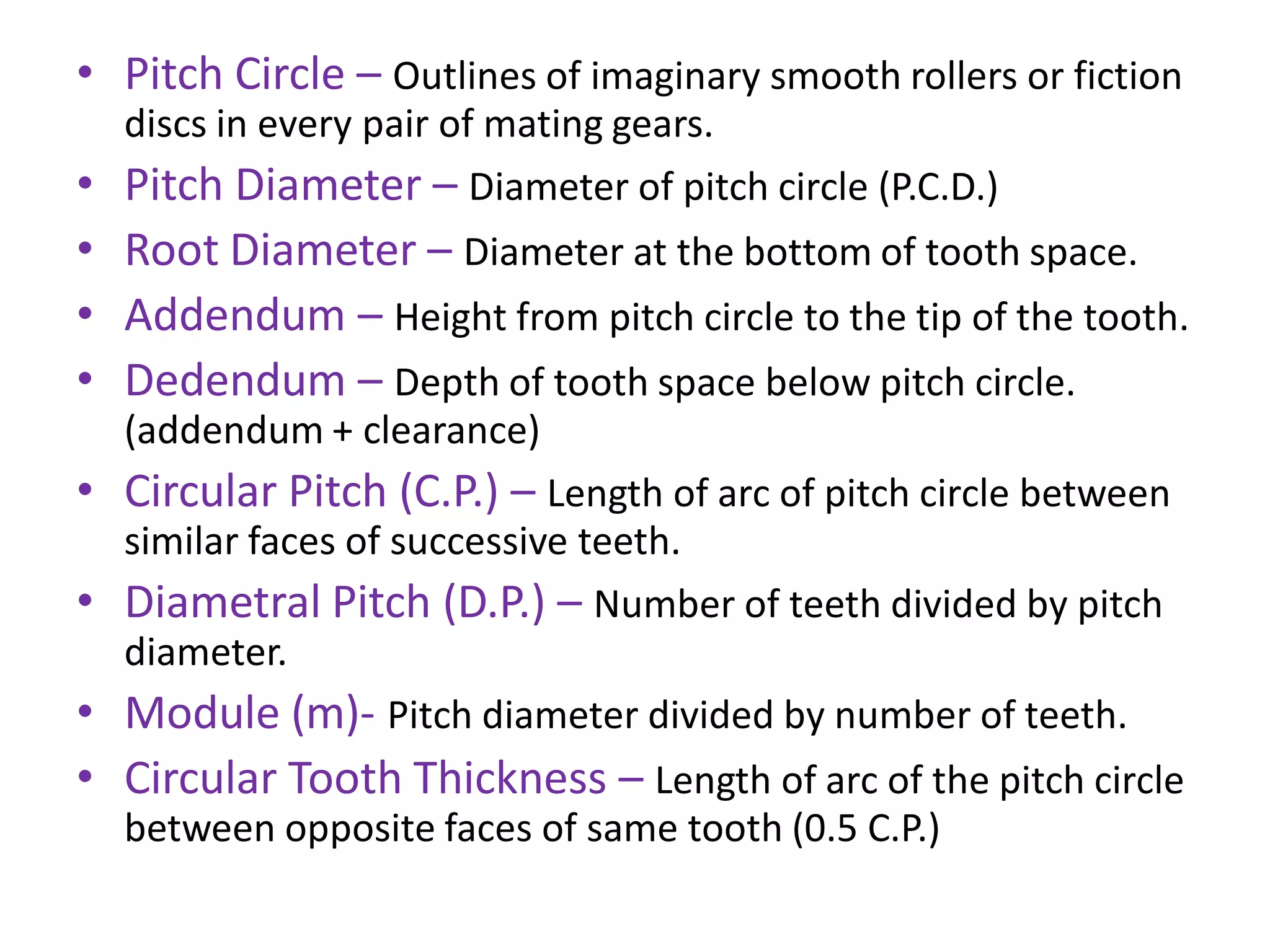• Pitch Circle – Outlines of imaginary smooth rollers or fiction
discs in every pair of mating gears.
• Pitch Diameter – Diameter of pitch circle (P.C.D.)
• Root Diameter – Diameter at the bottom of tooth space.
• Addendum – Height from pitch circle to the tip of the tooth.
• Dedendum – Depth of tooth space below pitch circle.
(addendum + clearance)
• Circular Pitch (C.P.) – Length of arc of pitch circle between
similar faces of successive teeth.
• Diametral Pitch (D.P.) – Number of teeth divided by pitch
diameter.
• Module (m)- Pitch diameter divided by number of teeth.
• Circular Tooth Thickness – Length of arc of the pitch circle
between opposite faces of same tooth (0.5 C.P.)
 