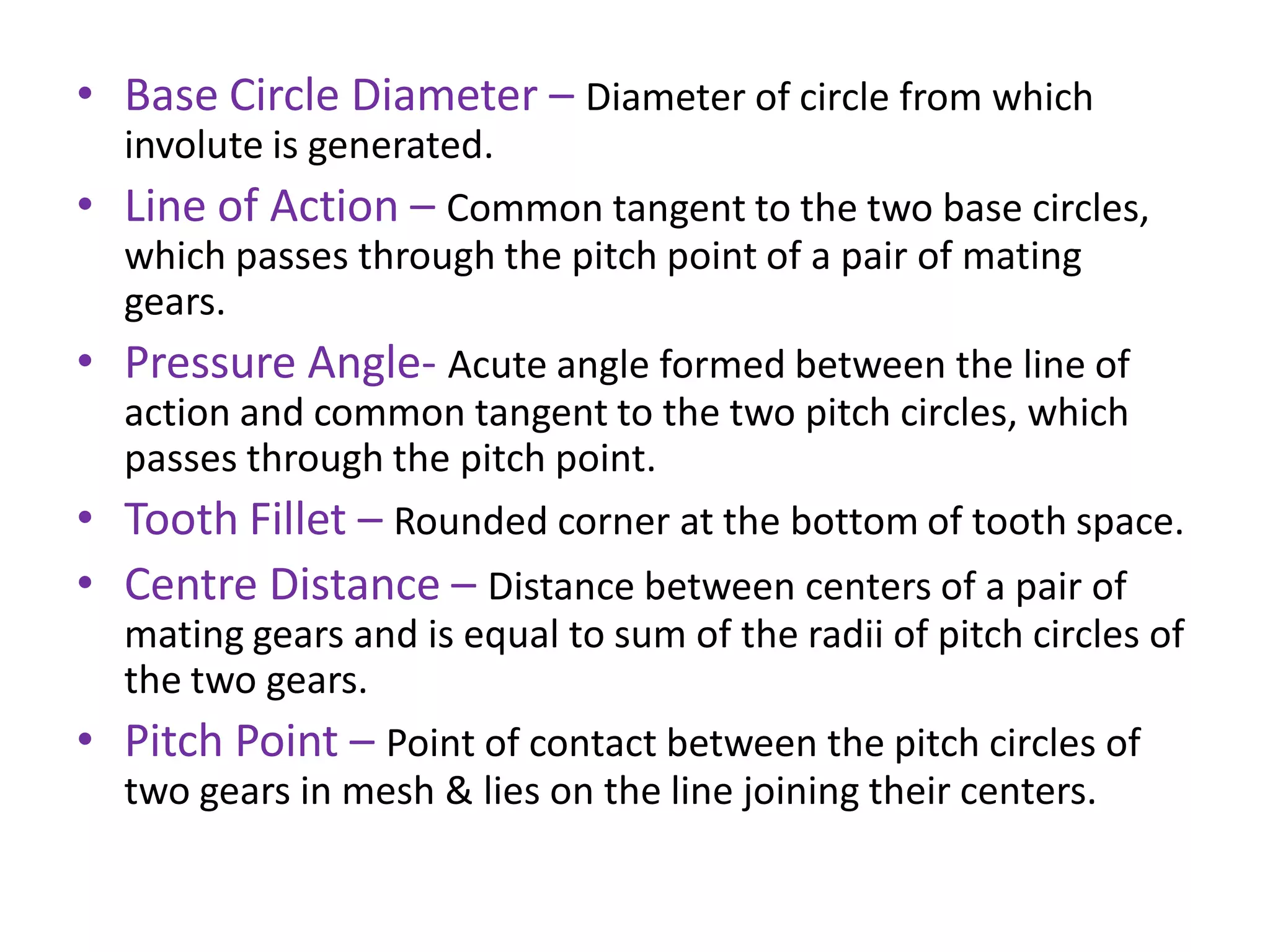 • Base Circle Diameter – Diameter of circle from which
involute is generated.
• Line of Action – Common tangent to the two base circles,
which passes through the pitch point of a pair of mating
gears.
• Pressure Angle- Acute angle formed between the line of
action and common tangent to the two pitch circles, which
passes through the pitch point.
• Tooth Fillet – Rounded corner at the bottom of tooth space.
• Centre Distance – Distance between centers of a pair of
mating gears and is equal to sum of the radii of pitch circles of
the two gears.
• Pitch Point – Point of contact between the pitch circles of
two gears in mesh & lies on the line joining their centers.
 