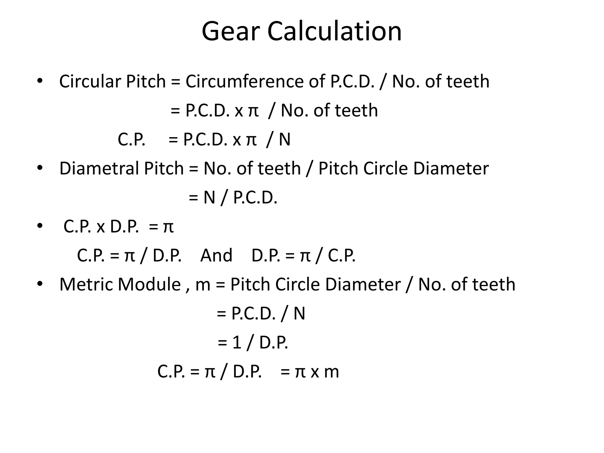 Gear Calculation
• Circular Pitch = Circumference of P.C.D. / No. of teeth
= P.C.D. x π / No. of teeth
C.P. = P.C.D. x π / N
• Diametral Pitch = No. of teeth / Pitch Circle Diameter
= N / P.C.D.
• C.P. x D.P. = π
C.P. = π / D.P. And D.P. = π / C.P.
• Metric Module , m = Pitch Circle Diameter / No. of teeth
= P.C.D. / N
= 1 / D.P.
C.P. = π / D.P. = π x m
 