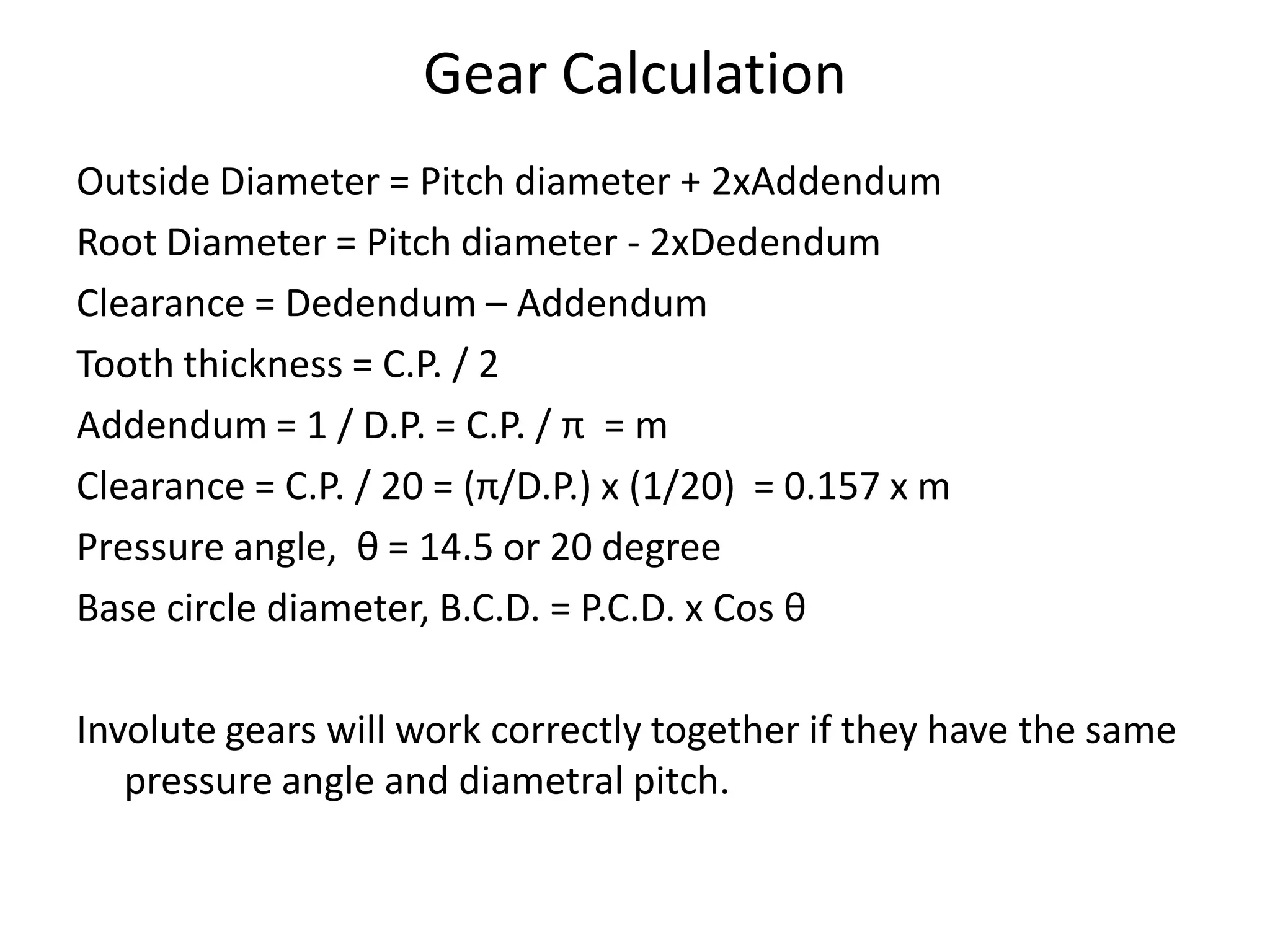 Outside Diameter = Pitch diameter + 2xAddendum
Root Diameter = Pitch diameter - 2xDedendum
Clearance = Dedendum – Addendum
Tooth thickness = C.P. / 2
Addendum = 1 / D.P. = C.P. / π = m
Clearance = C.P. / 20 = (π/D.P.) x (1/20) = 0.157 x m
Pressure angle, θ = 14.5 or 20 degree
Base circle diameter, B.C.D. = P.C.D. x Cos θ
Involute gears will work correctly together if they have the same
pressure angle and diametral pitch.
Gear Calculation
 