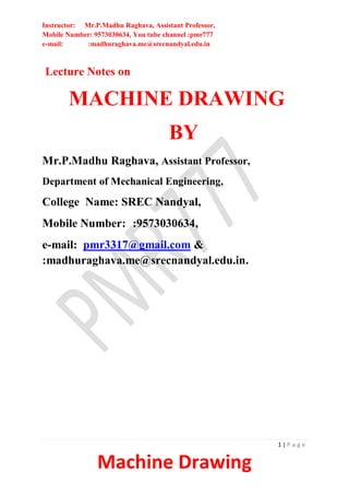 Instructor: Mr.P.Madhu Raghava, Assistant Professor,
Mobile Number: 9573030634, You tube channel :pmr777
e-mail: :madhuraghava.me@srecnandyal.edu.in
1 | P a g e
Machine Drawing
Lecture Notes on
MACHINE DRAWING
BY
Mr.P.Madhu Raghava, Assistant Professor,
Department of Mechanical Engineering,
College Name: SREC Nandyal,
Mobile Number: :9573030634,
e-mail: pmr3317@gmail.com &
:madhuraghava.me@srecnandyal.edu.in.
 