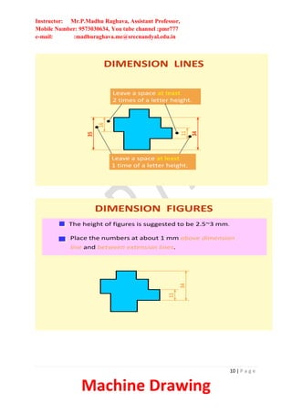 Instructor: Mr.P.Madhu Raghava, Assistant Professor,
Mobile Number: 9573030634, You tube channel :pmr777
e-mail: :madhuraghava.me@srecnandyal.edu.in
10 | P a g e
Machine Drawing
11
34
Leave a space at least
2 times of a letter height.
16
35
DIMENSION LINES
Leave a space at least
1 time of a letter height.
DIMENSION FIGURES
The height of figures is suggested to be 2.5~3 mm.
Place the numbers at about 1 mm above dimension
line and between extension lines.
11
34
 