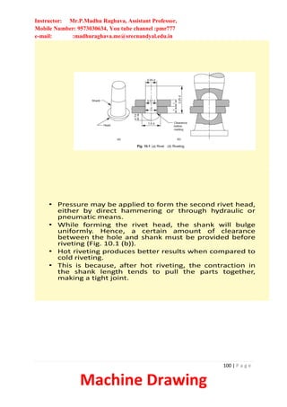 Instructor: Mr.P.Madhu Raghava, Assistant Professor,
Mobile Number: 9573030634, You tube channel :pmr777
e-mail: :madhuraghava.me@srecnandyal.edu.in
100 | P a g e
Machine Drawing
• Pressure may be applied to form the second rivet head,
either by direct hammering or through hydraulic or
pneumatic means.
• While forming the rivet head, the shank will bulge
uniformly. Hence, a certain amount of clearance
between the hole and shank must be provided before
riveting (Fig. 10.1 (b)).
• Hot riveting produces better results when compared to
cold riveting.
• This is because, after hot riveting, the contraction in
the shank length tends to pull the parts together,
making a tight joint.
 