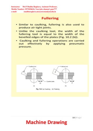 Instructor: Mr.P.Madhu Raghava, Assistant Professor,
Mobile Number: 9573030634, You tube channel :pmr777
e-mail: :madhuraghava.me@srecnandyal.edu.in
102 | P a g e
Machine Drawing
Fullering
• Similar to caulking, fullering is also used to
produce air tight joints.
• Unlike the caulking tool, the width of the
fullering tool is equal to the width of the
bevelled edges of the plates (Fig. 10.2 (b)).
• Caulking and fullering operations are carried
out effectively by applying pneumatic
pressure.
 