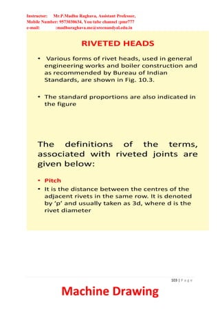 Instructor: Mr.P.Madhu Raghava, Assistant Professor,
Mobile Number: 9573030634, You tube channel :pmr777
e-mail: :madhuraghava.me@srecnandyal.edu.in
103 | P a g e
Machine Drawing
RIVETED HEADS
• Various forms of rivet heads, used in general
engineering works and boiler construction and
as recommended by Bureau of Indian
Standards, are shown in Fig. 10.3.
• The standard proportions are also indicated in
the figure
The definitions of the terms,
associated with riveted joints are
given below:
• Pitch
• It is the distance between the centres of the
adjacent rivets in the same row. It is denoted
by ‘p’ and usually taken as 3d, where d is the
rivet diameter
 