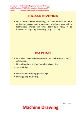 Instructor: Mr.P.Madhu Raghava, Assistant Professor,
Mobile Number: 9573030634, You tube channel :pmr777
e-mail: :madhuraghava.me@srecnandyal.edu.in
105 | P a g e
Machine Drawing
ZIG-ZAG RIVETING
• In a multi-row riveting, if the rivets in the
adjacent rows are staggered and are placed in
between those of the previous row, it is
known as zig-zag riveting (Fig. 10.11).
RO PITCH
• It is the distance between two adjacent rows
of rivets.
• It is denoted by ‘pr’ and is given by,
• pr = 0.8p,
• for chain riveting pr = 0.6p,
• for zig-zag riveting.
 