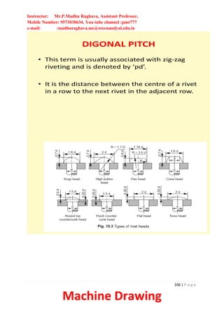 Instructor: Mr.P.Madhu Raghava, Assistant Professor,
Mobile Number: 9573030634, You tube channel :pmr777
e-mail: :madhuraghava.me@srecnandyal.edu.in
106 | P a g e
Machine Drawing
DIGONAL PITCH
• This term is usually associated with zig-zag
riveting and is denoted by ‘pd’.
• It is the distance between the centre of a rivet
in a row to the next rivet in the adjacent row.
 