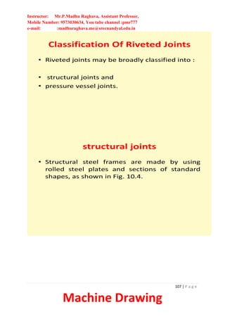 Instructor: Mr.P.Madhu Raghava, Assistant Professor,
Mobile Number: 9573030634, You tube channel :pmr777
e-mail: :madhuraghava.me@srecnandyal.edu.in
107 | P a g e
Machine Drawing
Classification Of Riveted Joints
• Riveted joints may be broadly classified into :
• structural joints and
• pressure vessel joints.
structural joints
• Structural steel frames are made by using
rolled steel plates and sections of standard
shapes, as shown in Fig. 10.4.
 