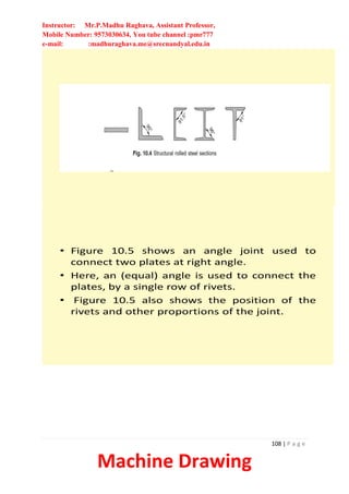 Instructor: Mr.P.Madhu Raghava, Assistant Professor,
Mobile Number: 9573030634, You tube channel :pmr777
e-mail: :madhuraghava.me@srecnandyal.edu.in
108 | P a g e
Machine Drawing
• Figure 10.5 shows an angle joint used to
connect two plates at right angle.
• Here, an (equal) angle is used to connect the
plates, by a single row of rivets.
• Figure 10.5 also shows the position of the
rivets and other proportions of the joint.
 