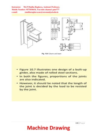 Instructor: Mr.P.Madhu Raghava, Assistant Professor,
Mobile Number: 9573030634, You tube channel :pmr777
e-mail: :madhuraghava.me@srecnandyal.edu.in
110 | P a g e
Machine Drawing
• Figure 10.7 illustrates one design of a built-up
girder, also made of rolled steel sections.
• In both the figures, proportions of the joints
are also indicated.
• However, it should be noted that the length of
the joint is decided by the load to be resisted
by the joint.
 