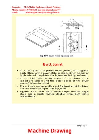 Instructor: Mr.P.Madhu Raghava, Assistant Professor,
Mobile Number: 9573030634, You tube channel :pmr777
e-mail: :madhuraghava.me@srecnandyal.edu.in
114 | P a g e
Machine Drawing
Butt Joint
• In a butt joint, the plates to be joined, butt against
each other, with a cover plate or strap, either on one or
both sides of the plates; the latter one being preferred.
• In this joint, the butting edges of the plates to be
joined are square and the outer edges of the cover
plate(s) is(are) bevelled.
• These joints are generally used for joining thick plates,
and are much stronger than lap joints.
• Figures 10.12 and 10.13 show single riveted single
strap and a single riveted double strap, butt joints
respectively.
 
