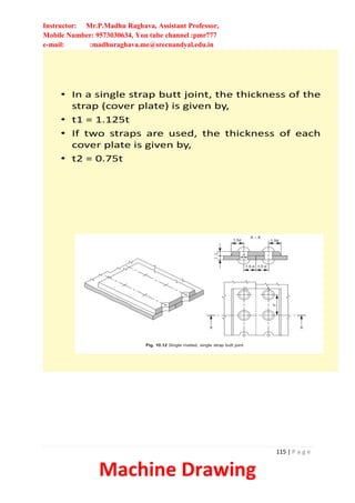 Instructor: Mr.P.Madhu Raghava, Assistant Professor,
Mobile Number: 9573030634, You tube channel :pmr777
e-mail: :madhuraghava.me@srecnandyal.edu.in
115 | P a g e
Machine Drawing
• In a single strap butt joint, the thickness of the
strap (cover plate) is given by,
• t1 = 1.125t
• If two straps are used, the thickness of each
cover plate is given by,
• t2 = 0.75t
 