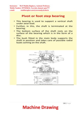 Instructor: Mr.P.Madhu Raghava, Assistant Professor,
Mobile Number: 9573030634, You tube channel :pmr777
e-mail: :madhuraghava.me@srecnandyal.edu.in
118 | P a g e
Machine Drawing
Pivot or foot step bearing
• This bearing is used to support a vertical shaft
under axial load.
• Further, in this, the shaft is terminated at the
bearing.
• The bottom surface of the shaft rests on the
surface of the bearing which is in the form of a
disc.
• The bush fitted in the main body supports the
shaft in position and takes care of possible radial
loads coming on the shaft.
 