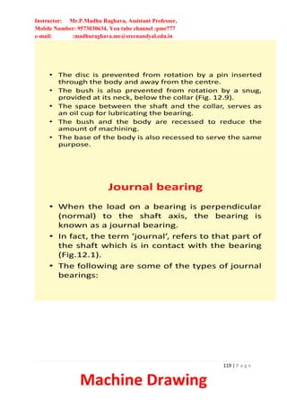 Instructor: Mr.P.Madhu Raghava, Assistant Professor,
Mobile Number: 9573030634, You tube channel :pmr777
e-mail: :madhuraghava.me@srecnandyal.edu.in
119 | P a g e
Machine Drawing
• The disc is prevented from rotation by a pin inserted
through the body and away from the centre.
• The bush is also prevented from rotation by a snug,
provided at its neck, below the collar (Fig. 12.9).
• The space between the shaft and the collar, serves as
an oil cup for lubricating the bearing.
• The bush and the body are recessed to reduce the
amount of machining.
• The base of the body is also recessed to serve the same
purpose.
Journal bearing
• When the load on a bearing is perpendicular
(normal) to the shaft axis, the bearing is
known as a journal bearing.
• In fact, the term ‘journal’, refers to that part of
the shaft which is in contact with the bearing
(Fig.12.1).
• The following are some of the types of journal
bearings:
 
