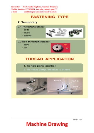 Instructor: Mr.P.Madhu Raghava, Assistant Professor,
Mobile Number: 9573030634, You tube channel :pmr777
e-mail: :madhuraghava.me@srecnandyal.edu.in
121 | P a g e
Machine Drawing
FASTENING TYPE
2.1 Threaded fastener
- bolts
- studs
- screws
2. Temporary
2.2 Non-threaded fastener
- keys
- pin
key
THREAD APPLICATION
1. To hold parts together.
2. To move part(s) relative to others.
Part A Part B
Part C
 