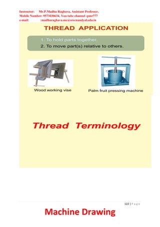 Instructor: Mr.P.Madhu Raghava, Assistant Professor,
Mobile Number: 9573030634, You tube channel :pmr777
e-mail: :madhuraghava.me@srecnandyal.edu.in
122 | P a g e
Machine Drawing
THREAD APPLICATION
1. To hold parts together.
2. To move part(s) relative to others.
Wood working vise Palm fruit pressing machine
Thread Terminology
 
