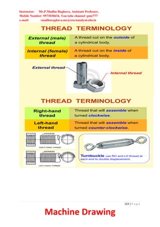 Instructor: Mr.P.Madhu Raghava, Assistant Professor,
Mobile Number: 9573030634, You tube channel :pmr777
e-mail: :madhuraghava.me@srecnandyal.edu.in
123 | P a g e
Machine Drawing
External (male)
thread
Internal (female)
thread
THREAD TERMINOLOGY
A thread cut on the outside of
a cylindrical body.
A thread cut on the inside of
a cylindrical body.
Internal thread
External thread
Right-hand
thread
Thread that will assemble when
turned clockwise.
Left-hand
thread
Thread that will assemble when
turned counter-clockwise.
THREAD TERMINOLOGY
Turnbuckle use RH and LH thread at
each end to double displacement.
 