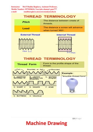 Instructor: Mr.P.Madhu Raghava, Assistant Professor,
Mobile Number: 9573030634, You tube channel :pmr777
e-mail: :madhuraghava.me@srecnandyal.edu.in
125 | P a g e
Machine Drawing
Pitch
The distance between crests of
threads.
Lead The distance a screw will advance
when turned 360o.
THREAD TERMINOLOGY
Internal Thread
External Thread
Pitch
Pitch
Form is the profile shape of the
thread.
Thread Form
THREAD TERMINOLOGY
Example :
“knuckle thread form”
 