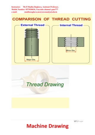 Instructor: Mr.P.Madhu Raghava, Assistant Professor,
Mobile Number: 9573030634, You tube channel :pmr777
e-mail: :madhuraghava.me@srecnandyal.edu.in
127 | P a g e
Machine Drawing
COMPARISON OF THREAD CUTTING
External Thread Internal Thread
Major Dia.
Minor Dia.
Thread Drawing
 